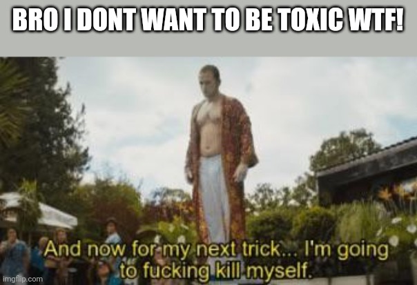 I loved trolling now i feel bad for it | BRO I DONT WANT TO BE TOXIC WTF! | image tagged in and for my next trick im going to f-ing kill myself | made w/ Imgflip meme maker