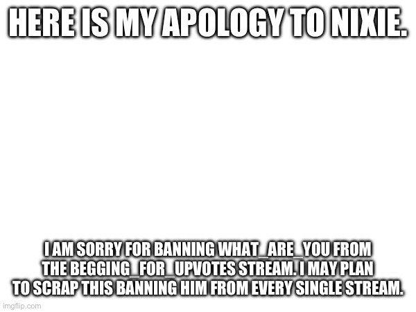HERE IS MY APOLOGY TO NIXIE. I AM SORRY FOR BANNING WHAT_ARE_YOU FROM THE BEGGING_FOR_UPVOTES STREAM. I MAY PLAN TO SCRAP THIS BANNING HIM FROM EVERY SINGLE STREAM. | made w/ Imgflip meme maker