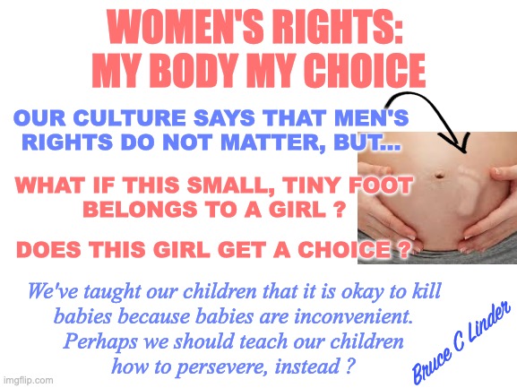Do Girls Have Rights | WOMEN'S RIGHTS: 
MY BODY MY CHOICE; OUR CULTURE SAYS THAT MEN'S RIGHTS DO NOT MATTER, BUT... WHAT IF THIS SMALL, TINY FOOT
BELONGS TO A GIRL ? DOES THIS GIRL GET A CHOICE ? We've taught our children that it is okay to kill
babies because babies are inconvenient.
Perhaps we should teach our children
how to persevere, instead ? Bruce C Linder | image tagged in women's rights,girls rights,abortion,pro choice,pro life,perseverance | made w/ Imgflip meme maker