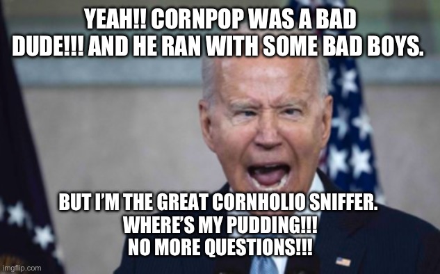 Biden Scream | YEAH!! CORNPOP WAS A BAD DUDE!!! AND HE RAN WITH SOME BAD BOYS. BUT I’M THE GREAT CORNHOLIO SNIFFER. 
WHERE’S MY PUDDING!!!
NO MORE QUESTIONS!!! | image tagged in biden scream | made w/ Imgflip meme maker