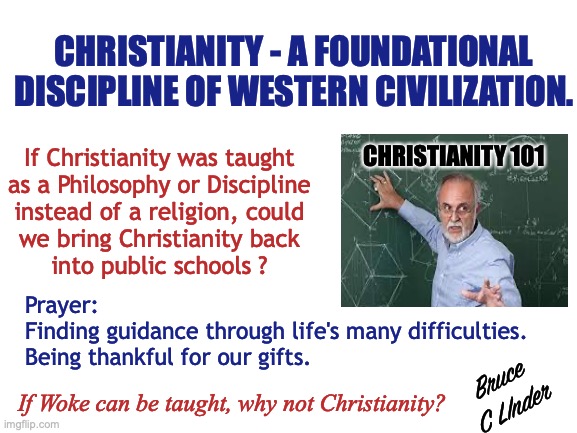 Building Block of Western Civilization | CHRISTIANITY - A FOUNDATIONAL DISCIPLINE OF WESTERN CIVILIZATION. CHRISTIANITY 101; If Christianity was taught
as a Philosophy or Discipline
instead of a religion, could
we bring Christianity back
into public schools ? Prayer:
Finding guidance through life's many difficulties.
Being thankful for our gifts. Bruce
C LInder; If Woke can be taught, why not Christianity? | image tagged in christianity,philosophy,discipline,public schools,prayer | made w/ Imgflip meme maker