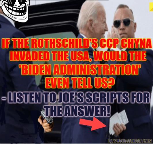 CCP Joe Biden | IF THE ROTHSCHILD'S CCP CHYNA
 INVADED THE USA, WOULD THE; 'BIDEN ADMINISTRATION' EVEN TELL US? - LISTEN TO JOE'S SCRIPTS FOR
 THE ANSWER! JOE'S MOVIE SCENE SEPT 2023 | image tagged in ccp,joe biden,rothschilds,deep state,china invades | made w/ Imgflip meme maker