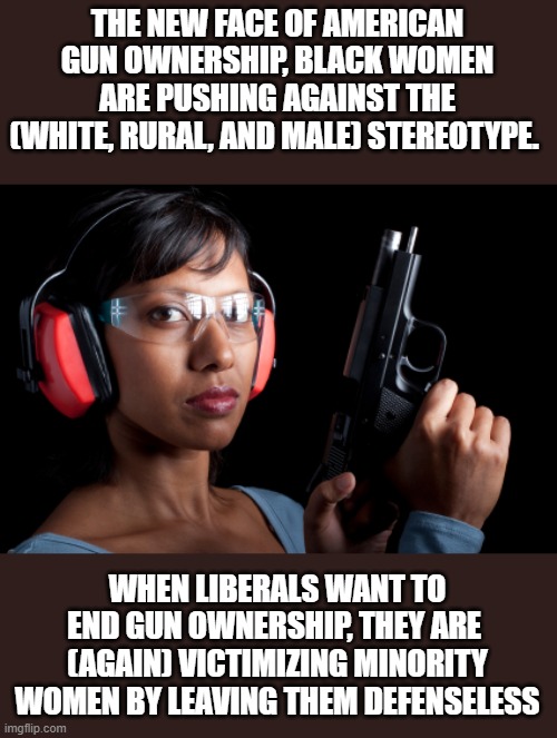 The fastest growing demographic of gun ownership, in some of  the most crime ridden areas | THE NEW FACE OF AMERICAN GUN OWNERSHIP, BLACK WOMEN ARE PUSHING AGAINST THE (WHITE, RURAL, AND MALE) STEREOTYPE. WHEN LIBERALS WANT TO END GUN OWNERSHIP, THEY ARE  (AGAIN) VICTIMIZING MINORITY WOMEN BY LEAVING THEM DEFENSELESS | image tagged in stupid liberals,truth,gun control,crime,patriotic,women rights | made w/ Imgflip meme maker