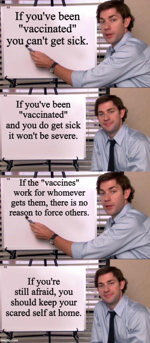 If you've been "vaccinated" you can't get sick. If you've been "vaccinated" and you do get sick it won't be severe. If the "vaccines" work f | image tagged in jim halpert explains | made w/ Imgflip meme maker