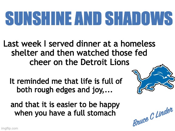 Sunshine and Shadows | SUNSHINE AND SHADOWS; Last week I served dinner at a homeless
shelter and then watched those fed
cheer on the Detroit Lions; It reminded me that life is full of
both rough edges and joy,... and that it is easier to be happy
when you have a full stomach; Bruce C Linder | image tagged in homeless,soup kitchen,football,detroit lions,sports,rough edges | made w/ Imgflip meme maker