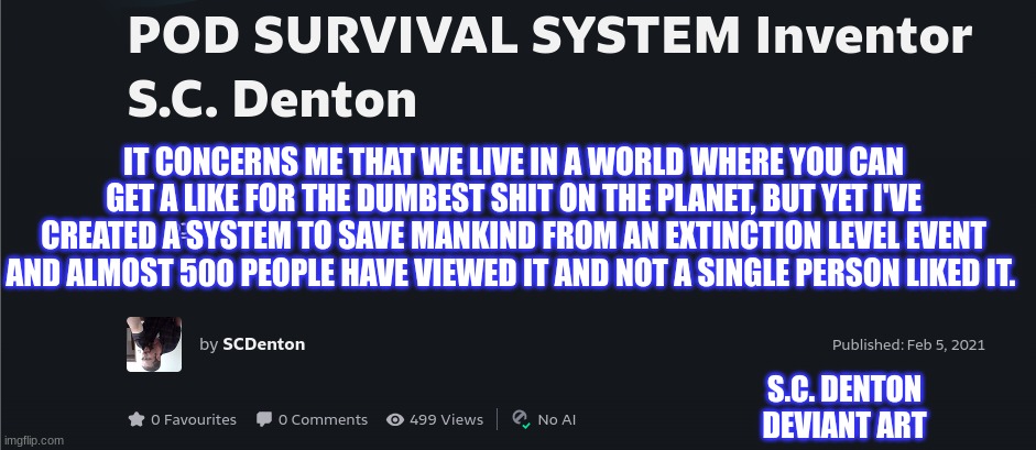 What's Wrong with this Place? | IT CONCERNS ME THAT WE LIVE IN A WORLD WHERE YOU CAN GET A LIKE FOR THE DUMBEST SHIT ON THE PLANET, BUT YET I'VE CREATED A SYSTEM TO SAVE MANKIND FROM AN EXTINCTION LEVEL EVENT AND ALMOST 500 PEOPLE HAVE VIEWED IT AND NOT A SINGLE PERSON LIKED IT. S.C. DENTON DEVIANT ART | image tagged in scariest things on earth | made w/ Imgflip meme maker