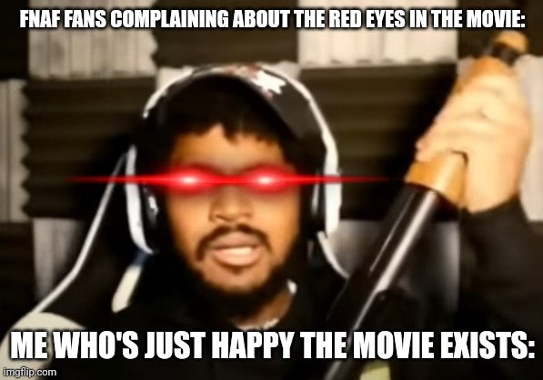 Seriously. Stop complaining. It's Scott's last project. | FNAF FANS COMPLAINING ABOUT THE RED EYES IN THE MOVIE:; ME WHO'S JUST HAPPY THE MOVIE EXISTS: | image tagged in coryxkenshin what,fnaf,five nights at freddys,fnaf movie | made w/ Imgflip meme maker