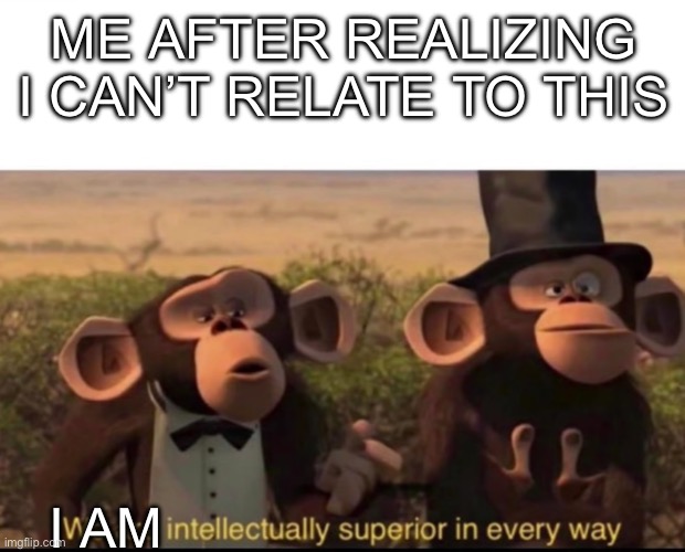 We are intellectually superior in every way | ME AFTER REALIZING I CAN’T RELATE TO THIS I AM | image tagged in we are intellectually superior in every way | made w/ Imgflip meme maker