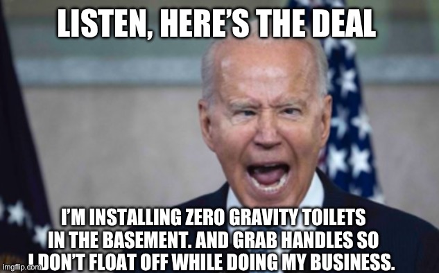 Biden Scream | LISTEN, HERE’S THE DEAL; I’M INSTALLING ZERO GRAVITY TOILETS IN THE BASEMENT. AND GRAB HANDLES SO I DON’T FLOAT OFF WHILE DOING MY BUSINESS. | image tagged in biden scream | made w/ Imgflip meme maker