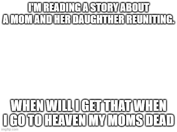 Blank White Template | I'M READING A STORY ABOUT A MOM AND HER DAUGHTHER REUNITING. WHEN WILL I GET THAT WHEN I GO TO HEAVEN MY MOMS DEAD | image tagged in blank white template | made w/ Imgflip meme maker