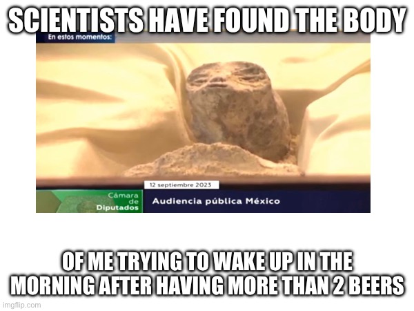 SCIENTISTS HAVE FOUND THE BODY; OF ME TRYING TO WAKE UP IN THE MORNING AFTER HAVING MORE THAN 2 BEERS | made w/ Imgflip meme maker