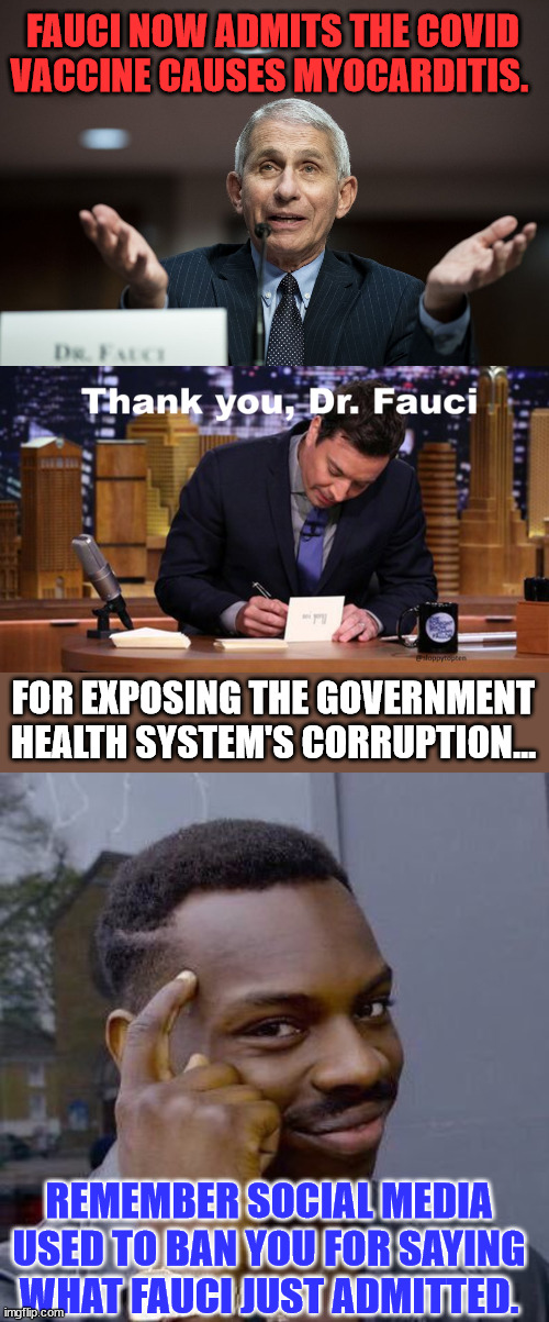 Fauci now admits the Covid Vaccine causes Myocarditis. | FAUCI NOW ADMITS THE COVID VACCINE CAUSES MYOCARDITIS. FOR EXPOSING THE GOVERNMENT HEALTH SYSTEM'S CORRUPTION... REMEMBER SOCIAL MEDIA USED TO BAN YOU FOR SAYING WHAT FAUCI JUST ADMITTED. | image tagged in dr fauci,thinking black guy,covid vaccine,truth | made w/ Imgflip meme maker