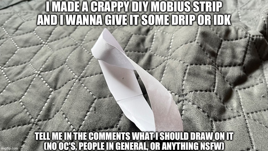 :mobiusstrip: | I MADE A CRAPPY DIY MOBIUS STRIP AND I WANNA GIVE IT SOME DRIP OR IDK; TELL ME IN THE COMMENTS WHAT I SHOULD DRAW ON IT
(NO OC'S, PEOPLE IN GENERAL, OR ANYTHING NSFW) | image tagged in mobius strip,yes,request,drawing request | made w/ Imgflip meme maker
