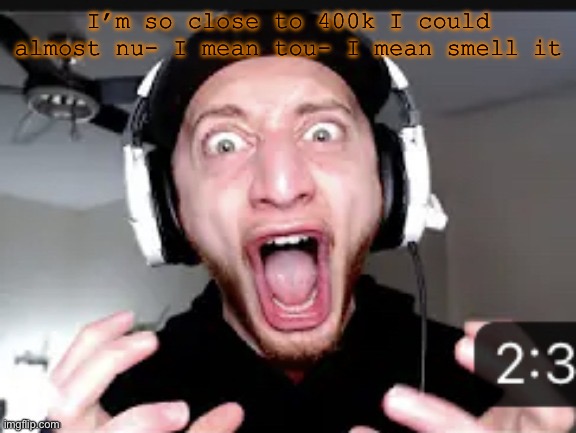 My honest reaction | I’m so close to 400k I could almost nu- I mean tou- I mean smell it | image tagged in my honest reaction | made w/ Imgflip meme maker