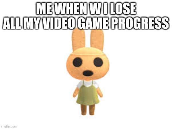 when I lose all my video game progress | ME WHEN W I LOSE ALL MY VIDEO GAME PROGRESS | image tagged in memes | made w/ Imgflip meme maker