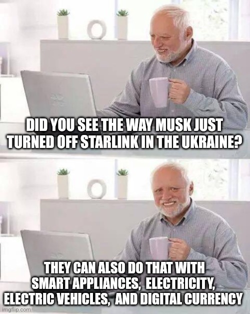 Hide the Pain Harold | DID YOU SEE THE WAY MUSK JUST TURNED OFF STARLINK IN THE UKRAINE? THEY CAN ALSO DO THAT WITH SMART APPLIANCES,  ELECTRICITY,  ELECTRIC VEHICLES,  AND DIGITAL CURRENCY | image tagged in memes,hide the pain harold | made w/ Imgflip meme maker