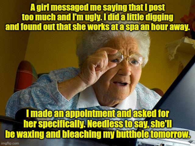 Karma baby. | A girl messaged me saying that I post too much and I'm ugly. I did a little digging and found out that she works at a spa an hour away. I made an appointment and asked for her specifically. Needless to say, she'll be waxing and bleaching my butthole tomorrow. | image tagged in memes,grandma finds the internet,funny | made w/ Imgflip meme maker