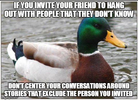 Actual Advice Mallard | IF YOU INVITE YOUR FRIEND TO HANG OUT WITH PEOPLE THAT THEY DON'T KNOW  DON'T CENTER YOUR CONVERSATIONS AROUND STORIES THAT EXCLUDE THE PERS | image tagged in memes,actual advice mallard,AdviceAnimals | made w/ Imgflip meme maker