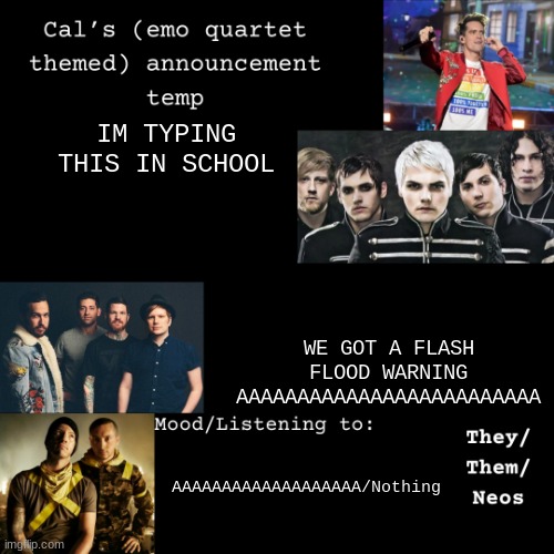 AAAAAAAAA | IM TYPING THIS IN SCHOOL; WE GOT A FLASH FLOOD WARNING AAAAAAAAAAAAAAAAAAAAAAAAA; AAAAAAAAAAAAAAAAAAA/Nothing | image tagged in cal's emo announcement temp | made w/ Imgflip meme maker