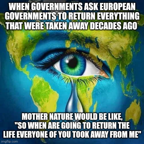 Mother Nature Cry | WHEN GOVERNMENTS ASK EUROPEAN GOVERNMENTS TO RETURN EVERYTHING THAT WERE TAKEN AWAY DECADES AGO; MOTHER NATURE WOULD BE LIKE, "SO WHEN ARE GOING TO RETURN THE LIFE EVERYONE OF YOU TOOK AWAY FROM ME" | image tagged in mother nature cry | made w/ Imgflip meme maker