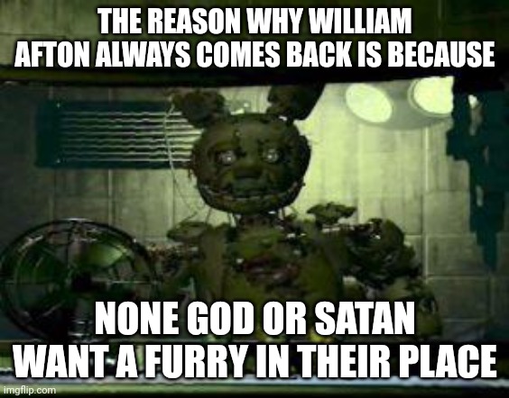 FNAF Springtrap in window | THE REASON WHY WILLIAM AFTON ALWAYS COMES BACK IS BECAUSE; NONE GOD OR SATAN WANT A FURRY IN THEIR PLACE | image tagged in fnaf springtrap in window,anti furry,god,satan,heaven,hell | made w/ Imgflip meme maker