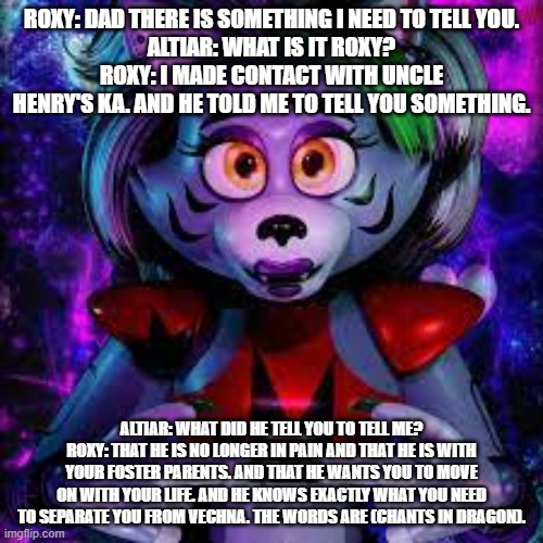 roxy helps her dad move on | ROXY: DAD THERE IS SOMETHING I NEED TO TELL YOU.
ALTIAR: WHAT IS IT ROXY?
ROXY: I MADE CONTACT WITH UNCLE HENRY'S KA. AND HE TOLD ME TO TELL YOU SOMETHING. ALTIAR: WHAT DID HE TELL YOU TO TELL ME?
ROXY: THAT HE IS NO LONGER IN PAIN AND THAT HE IS WITH YOUR FOSTER PARENTS. AND THAT HE WANTS YOU TO MOVE ON WITH YOUR LIFE. AND HE KNOWS EXACTLY WHAT YOU NEED TO SEPARATE YOU FROM VECHNA. THE WORDS ARE (CHANTS IN DRAGON). | image tagged in google | made w/ Imgflip meme maker