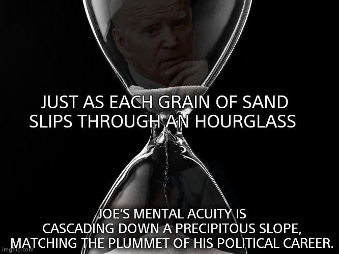 Is this the end of Joe ? | JUST AS EACH GRAIN OF SAND
SLIPS THROUGH AN HOURGLASS; JOE'S MENTAL ACUITY IS CASCADING DOWN A PRECIPITOUS SLOPE,
MATCHING THE PLUMMET OF HIS POLITICAL CAREER. | image tagged in memes,joe biden,mental health,dementia,career,political meme | made w/ Imgflip meme maker