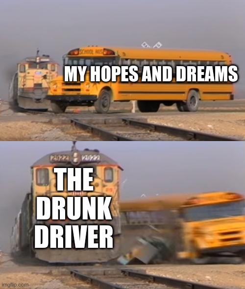 A train hitting a school bus | MY HOPES AND DREAMS; THE DRUNK DRIVER | image tagged in a train hitting a school bus | made w/ Imgflip meme maker