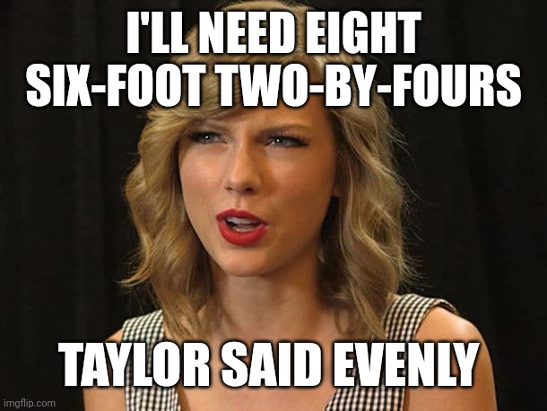 Taylor said evenly | I'LL NEED EIGHT SIX-FOOT TWO-BY-FOURS; TAYLOR SAID EVENLY | image tagged in taylor swiftie | made w/ Imgflip meme maker