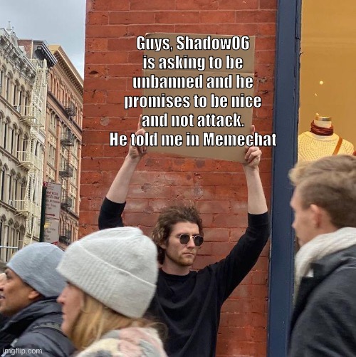 Can you unban him? (Normalcore note: I ain't doing that so let another mod do it) weed man note: no. | Guys, Shadow06 is asking to be unbanned and he promises to be nice and not attack. He told me in Memechat | image tagged in guy holding cardboard sign | made w/ Imgflip meme maker