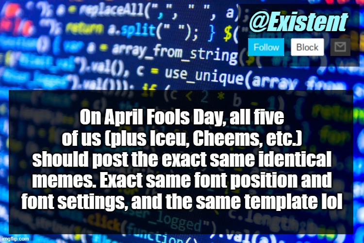 That would be funny :] | On April Fools Day, all five of us (plus Iceu, Cheems, etc.) should post the exact same identical memes. Exact same font position and font settings, and the same template lol | image tagged in existent announcement template v2 | made w/ Imgflip meme maker