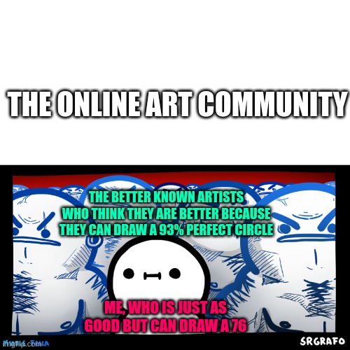 why do you think im on imgflip? i have 2 platforms. here and pixilart. im better known here tho. thx guys <3 | THE ONLINE ART COMMUNITY; THE BETTER KNOWN ARTISTS WHO THINK THEY ARE BETTER BECAUSE THEY CAN DRAW A 93% PERFECT CIRCLE; ME, WHO IS JUST AS GOOD BUT CAN DRAW A 76 | image tagged in srgrafo middle fella | made w/ Imgflip meme maker
