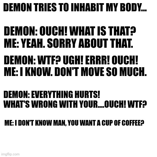 My soul | DEMON TRIES TO INHABIT MY BODY... DEMON: OUCH! WHAT IS THAT? 
ME: YEAH. SORRY ABOUT THAT. DEMON: WTF? UGH! ERRR! OUCH! 
ME: I KNOW. DON'T MOVE SO MUCH. DEMON: EVERYTHING HURTS! WHAT'S WRONG WITH YOUR....OUCH! WTF? ME: I DON'T KNOW MAN, YOU WANT A CUP OF COFFEE? | image tagged in devil,soul eater,evil | made w/ Imgflip meme maker