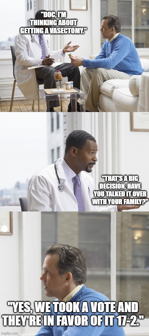 "DOC, I'M THINKING ABOUT GETTING A VASECTOMY."; "THAT'S A BIG DECISION. HAVE YOU TALKED IT OVER WITH YOUR FAMILY?"; "YES, WE TOOK A VOTE AND THEY'RE IN FAVOR OF IT 17-2." | image tagged in doctor patient | made w/ Imgflip meme maker