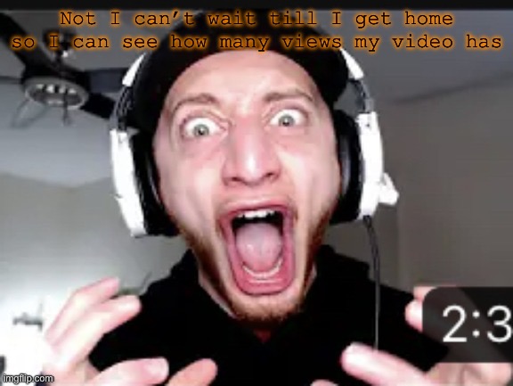 My honest reaction | Not I can’t wait till I get home so I can see how many views my video has | image tagged in my honest reaction | made w/ Imgflip meme maker
