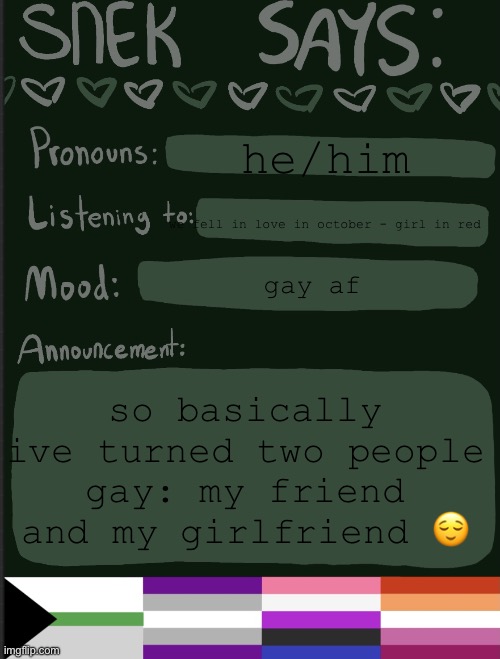 life goals = accomplished | he/him; we fell in love in october - girl in red; gay af; so basically ive turned two people gay: my friend and my girlfriend 😌 | image tagged in sneks announcement temp,gay | made w/ Imgflip meme maker