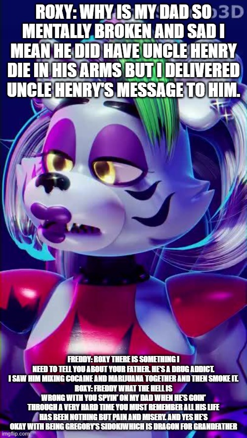 roxy's confusion about why her dad is so mentally sad and broken | ROXY: WHY IS MY DAD SO MENTALLY BROKEN AND SAD I MEAN HE DID HAVE UNCLE HENRY DIE IN HIS ARMS BUT I DELIVERED UNCLE HENRY'S MESSAGE TO HIM. FREDDY: ROXY THERE IS SOMETHING I NEED TO TELL YOU ABOUT YOUR FATHER. HE'S A DRUG ADDICT. I SAW HIM MIXING COCAINE AND MARIJUANA TOGETHER AND THEN SMOKE IT.
ROXY: FREDDY WHAT THE HELL IS WRONG WITH YOU SPYIN' ON MY DAD WHEN HE'S GOIN' THROUGH A VERY HARD TIME YOU MUST REMEMBER ALL HIS LIFE HAS BEEN NOTHING BUT PAIN AND MISERY. AND YES HE'S OKAY WITH BEING GREGORY'S SIDOKIWHICH IS DRAGON FOR GRANDFATHER | image tagged in google | made w/ Imgflip meme maker