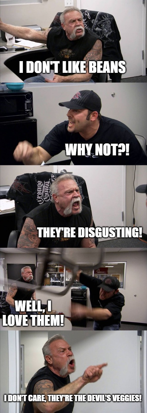 American Chopper Argument | I DON'T LIKE BEANS; WHY NOT?! THEY'RE DISGUSTING! WELL, I LOVE THEM! I DON'T CARE, THEY'RE THE DEVIL'S VEGGIES! | image tagged in memes,american chopper argument | made w/ Imgflip meme maker