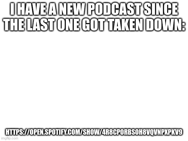 https://open.spotify.com/show/4R8cpOrbSOh8VqVNpXPKv9 | I HAVE A NEW PODCAST SINCE THE LAST ONE GOT TAKEN DOWN:; HTTPS://OPEN.SPOTIFY.COM/SHOW/4R8CPORBSOH8VQVNPXPKV9 | image tagged in a | made w/ Imgflip meme maker