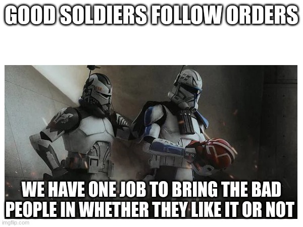 GOOD SOLDIERS FOLLOW ORDERS; WE HAVE ONE JOB TO BRING THE BAD PEOPLE IN WHETHER THEY LIKE IT OR NOT | made w/ Imgflip meme maker