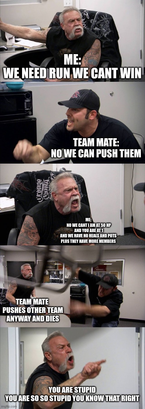 American Chopper Argument Meme | ME:
WE NEED RUN WE CANT WIN; TEAM MATE:
NO WE CAN PUSH THEM; ME: 
NO WE CANT I AM AT 50 HP
 AND YOU ARE AT 1 
AND WE HAVE NO HEALS AND POTS 
PLUS THEY HAVE MORE MEMBERS; TEAM MATE 
PUSHES OTHER TEAM ANYWAY AND DIES; YOU ARE STUPID
 YOU ARE SO SO STUPID YOU KNOW THAT RIGHT | image tagged in memes,american chopper argument | made w/ Imgflip meme maker