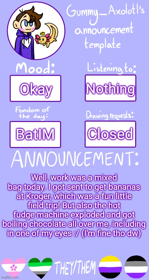 Work :/ | Nothing; Okay; Closed; BatIM; Well, work was a mixed bag today. I got sent to get bananas at Kroger, which was a fun little field trip! But also the hot fudge machine exploded and got boiling chocolate all over me, including in one of my eyes :/ (I'm fine tho dw) | image tagged in gummy's announcement template 2 | made w/ Imgflip meme maker