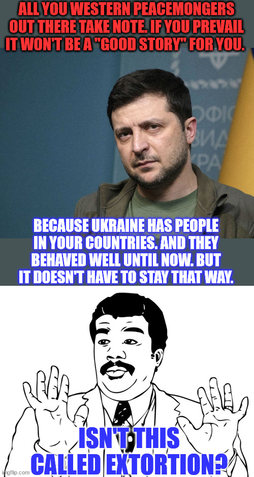 Zelensky threatens West if aid to Ukraine ends... | ALL YOU WESTERN PEACEMONGERS OUT THERE TAKE NOTE. IF YOU PREVAIL IT WON'T BE A "GOOD STORY" FOR YOU. BECAUSE UKRAINE HAS PEOPLE IN YOUR COUNTRIES. AND THEY BEHAVED WELL UNTIL NOW. BUT IT DOESN'T HAVE TO STAY THAT WAY. ISN'T THIS CALLED EXTORTION? | image tagged in zelensky tough guy,woah,con man,threat to our national secuirty,terrorism,thief | made w/ Imgflip meme maker