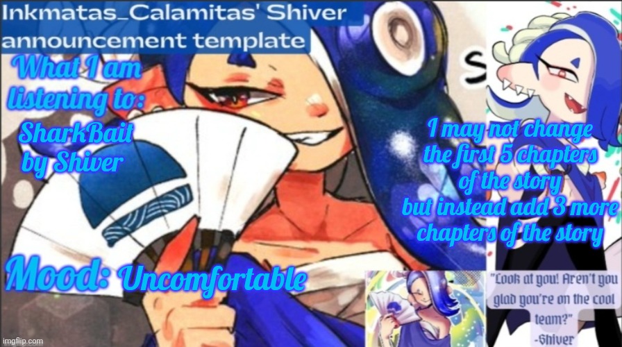I am currently listening to SharkBait to rid the video I just saw T_T | I may not change the first 5 chapters of the story but instead add 3 more chapters of the story; SharkBait by Shiver; Uncomfortable | image tagged in inkmatas_calamitas now shiver announcement template | made w/ Imgflip meme maker