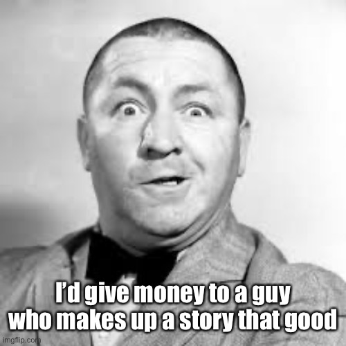 curly three stooges | I’d give money to a guy who makes up a story that good | image tagged in curly three stooges | made w/ Imgflip meme maker