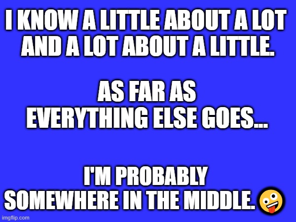I KNOW A LITTLE ABOUT A LOT 
AND A LOT ABOUT A LITTLE. AS FAR AS EVERYTHING ELSE GOES... I'M PROBABLY SOMEWHERE IN THE MIDDLE.🤪 | image tagged in knowing | made w/ Imgflip meme maker