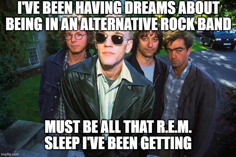 Band dreams | I'VE BEEN HAVING DREAMS ABOUT BEING IN AN ALTERNATIVE ROCK BAND; MUST BE ALL THAT R.E.M. SLEEP I'VE BEEN GETTING | image tagged in picture taken with r e m | made w/ Imgflip meme maker