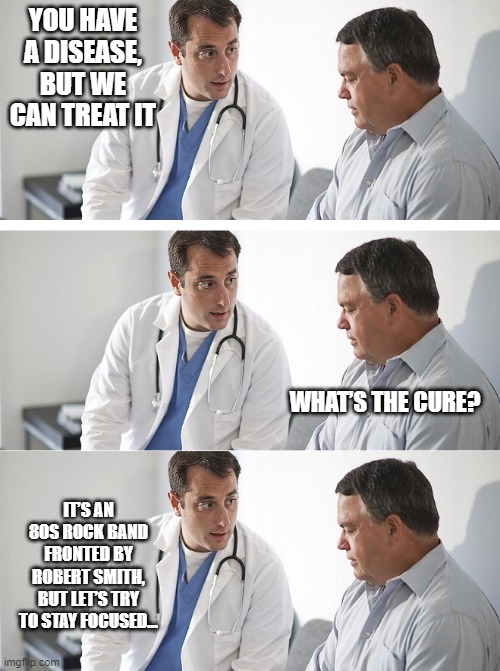 The Cure | YOU HAVE A DISEASE, BUT WE CAN TREAT IT; WHAT’S THE CURE? IT’S AN 80S ROCK BAND FRONTED BY ROBERT SMITH, BUT LET’S TRY TO STAY FOCUSED... | image tagged in doctor and patient | made w/ Imgflip meme maker