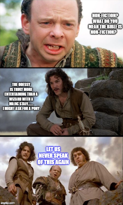 Princess Bride | NON-FICTION? WHAT DO YOU MEAN THE BIBLE IS NON-FICTION? THE ODESSY IS TRULY MORE ENTERTAINING THAN A WIZARD WITH A MAJIC STAFF....... I MIGHT ASK FOR A PONY; LET US NEVER SPEAK OF THIS AGAIN | image tagged in princess bride 3 panel | made w/ Imgflip meme maker