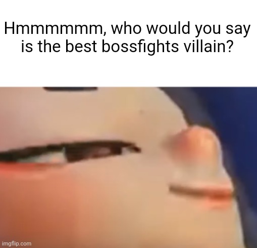 Now I gotta know | Hmmmmmm, who would you say is the best bossfights villain? | image tagged in hehe shiver | made w/ Imgflip meme maker